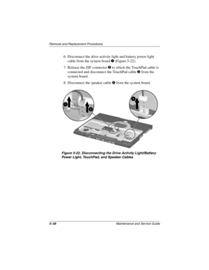 Page 1475–28Maintenance and Service Guide
Removal and Replacement Procedures
6. Disconnect the drive activity light and battery power light 
cable from the system board 1 (Figure 5-22).
7. Release the ZIF connector 2 to which the TouchPad cable is 
connected and disconnect the TouchPad cable 3 from the 
system board.
8. Disconnect the speaker cable 4 from the system board.
Figure 5-22. Disconnecting the Drive Activity Light/Battery 
Power Light, TouchPad, and Speaker Cables
268135-003.book  Page 28  Thursday,...