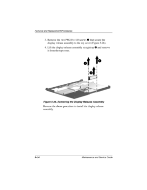 Page 1535–34Maintenance and Service Guide
Removal and Replacement Procedures
3. Remove the two PM2.0 × 4.0 screws 1 that secure the 
display release assembly to the top cover (Figure 5-26).
4. Lift the display release assembly straight up 2 and remove 
it from the top cover.
Figure 5-26. Removing the Display Release Assembly
Reverse the above procedure to install the display release 
assembly.
268135-003.book  Page 34  Thursday, January 30, 2003  9:12 AM 