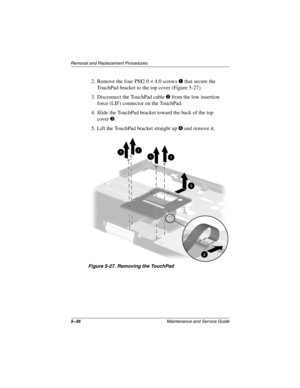 Page 1555–36Maintenance and Service Guide
Removal and Replacement Procedures
2. Remove the four PM2.0 × 4.0 screws 1 that secure the 
TouchPad bracket to the top cover (Figure 5-27).
3. Disconnect the TouchPad cable 2 from the low insertion 
force (LIF) connector on the TouchPad.
4. Slide the TouchPad bracket toward the back of the top 
cover3.
5. Lift the TouchPad bracket straight up 4 and remove it.
Figure 5-27. Removing the TouchPad
268135-003.book  Page 36  Thursday, January 30, 2003  9:12 AM 