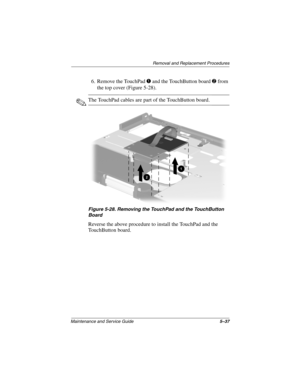 Page 156Removal and Replacement Procedures
Maintenance and Service Guide5–37
6. Remove the TouchPad 1 and the TouchButton board 2 from 
the top cover (Figure 5-28).
✎The TouchPad cables are part of the TouchButton board.
Figure 5-28. Removing the TouchPad and the TouchButton 
Board
Reverse the above procedure to install the TouchPad and the 
TouchButton board.
268135-003.book  Page 37  Thursday, January 30, 2003  9:12 AM 