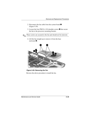 Page 158Removal and Replacement Procedures
Maintenance and Service Guide5–39
2. Disconnect the fan cable from the system board 1 
(Figure 5-29).
3. Loosen the four PM2.0 × 9.0 shoulder screws 2 that secure 
the fan to the processor mounting bracket.
✎These screws are secured to the fan and should not be removed.
4. Lift the fan straight up to remove it from the base 
enclosure3.
Figure 5-29. Removing the Fan
Reverse the above procedure to install the fan.
268135-003.book  Page 39  Thursday, January 30, 2003...