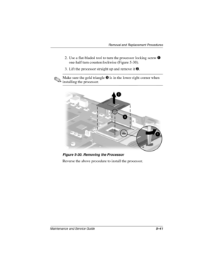 Page 160Removal and Replacement Procedures
Maintenance and Service Guide5–41
2. Use a flat-bladed tool to turn the processor locking screw 1 
one-half turn counterclockwise (Figure 5-30).
3. Lift the processor straight up and remove it 2.
✎Make sure the gold triangle 3 is in the lower right corner when 
installing the processor.
Figure 5-30. Removing the Processor
Reverse the above procedure to install the processor.
268135-003.book  Page 41  Thursday, January 30, 2003  9:12 AM 