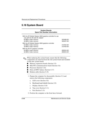 Page 1635–44Maintenance and Service Guide
Removal and Replacement Procedures
5.18 System Board
✎When replacing the system board, ensure that the following 
components are removed from the old system board and installed 
on the new system board:
■Memory expansion boards (Section 5.5)
■Mini PCI communications board (Section 5.6)
■Processor (Section 5.16)
■Disk cell RTC battery (Section 5.17)
■Modem cable (Section 5.19)
1. Prepare the computer for disassembly (Section 5.3) and 
remove the following components:
a....