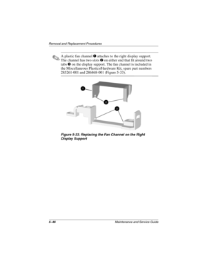 Page 1655–46Maintenance and Service Guide
Removal and Replacement Procedures
✎A plastic fan channel 1 attaches to the right display support. 
The channel has two slots 2 on either end that fit around two 
tabs3 on the display support. The fan channel is included in 
the Miscellaneous Plastics/Hardware Kit, spare part numbers 
285261-001 and 286868-001 (Figure 5-33).
Figure 5-33. Replacing the Fan Channel on the Right 
Display Support
268135-003.book  Page 46  Thursday, January 30, 2003  9:12 AM 