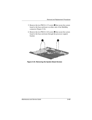 Page 166Removal and Replacement Procedures
Maintenance and Service Guide5–47
5. Remove the two PM2.0 × 5.5 screws 1 that secure the system 
board to the base enclosure on either side of the MultiBay 
connector (Figure 5-34).
6. Remove the two PM2.0 × 8.0 screws 2 that secure the system 
board to the base enclosure through the processor support 
bracket.
Figure 5-34. Removing the System Board Screws
268135-003.book  Page 47  Thursday, January 30, 2003  9:12 AM 