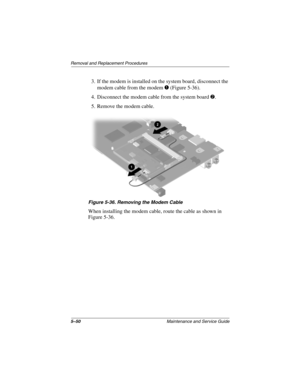 Page 1695–50Maintenance and Service Guide
Removal and Replacement Procedures
3. If the modem is installed on the system board, disconnect the 
modem cable from the modem 1 (Figure 5-36).
4. Disconnect the modem cable from the system board 2.
5. Remove the modem cable.
Figure 5-36. Removing the Modem Cable
When installing the modem cable, route the cable as shown in 
Figure 5-36.
268135-003.book  Page 50  Thursday, January 30, 2003  9:12 AM 