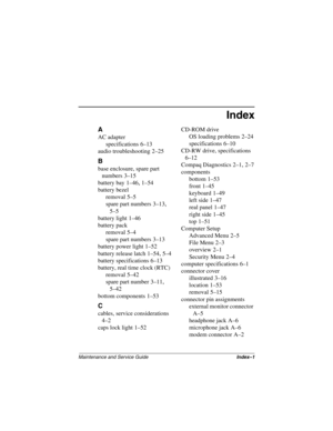 Page 216Maintenance and Service GuideIndex–1
Index
A
AC adapter
specifications
 6–13
audio troubleshooting
 2–25
B
base enclosure, spare part 
numbers
 3–15
battery bay
 1–46, 1–54
battery bezel
removal
 5–5
spare part numbers
 3–13, 
5–5
battery light
 1–46
battery pack
removal
 5–4
spare part numbers
 3–13
battery power light
 1–52
battery release latch
 1–54, 5–4
battery specifications
 6–13
battery, real time clock (RTC)
removal
 5–42
spare part number
 3–11, 
5–42
bottom components
 1–53
C
cables, service...