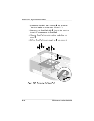 Page 1145–36Maintenance and Service Guide
Removal and Replacement Procedures
2. Remove the four PM2.0 × 4.0 screws 1 that secure the 
TouchPad bracket to the top cover (Figure 5-27).
3. Disconnect the TouchPad cable 2 from the low insertion 
force (LIF) connector on the TouchPad.
4. Slide the TouchPad bracket toward the back of the top 
cover3.
5. Lift the TouchPad bracket straight up 4 and remove it.
Figure 5-27. Removing the TouchPad
268135-002.book  Page 36  Thursday, October 24, 2002  4:10 PM 