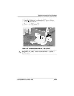 Page 121Removal and Replacement Procedures
Maintenance and Service Guide5–43
2. Use a flat-bladed tool to release the RTC battery from its 
socket 1 (Figure 5-31).
3. Remove the RTC battery 2.
Figure 5-31. Removing the Disk Cell RTC Battery
✎When replacing an RTC battery, insert the battery with the “+” 
sign facing up.
268135-002.book  Page 43  Thursday, October 24, 2002  4:10 PM 