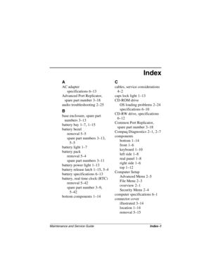 Page 175Maintenance and Service GuideIndex–1
Index
A
AC adapter
specifications
 6–13
Advanced Port Replicator, 
spare part number
 3–18
audio troubleshooting
 2–25
B
base enclosure, spare part 
numbers
 3–13
battery bay
 1–7, 1–15
battery bezel
removal
 5–5
spare part numbers
 3–13, 
5–5
battery light
 1–7
battery pack
removal
 5–4
spare part numbers
 3–11
battery power light
 1–13
battery release latch
 1–15, 5–4
battery specifications
 6–13
battery, real time clock (RTC)
removal
 5–42
spare part number
 3–9,...