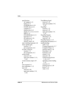 Page 180Index–6Maintenance and Service Guide
Index
specifications
AC adapter
 6–13
battery
 6–13
CD-ROM drive
 6–10
CD-RW drive
 6–12
computer
 6–1
diskette drive
 6–9
display
 6–3, 6–4, 6–5, 6–6
DMA
 6–14
DVD-ROM drive
 6–11
hard drive
 6–7
I/O addresses
 6–16
interrupts
 6–15
memory map
 6–19
static shielding materials
 4–8
stereo speaker jack
location
 1–9
pin assignments
 A–6
S-Video connector
location
 1–9
pin assignments
 A–3
system board
removal
 5–44
spare part numbers
 3–11, 
5–44
system memory map...