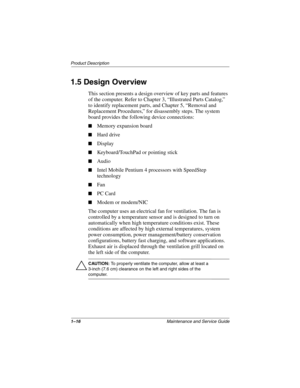 Page 211–16Maintenance and Service Guide
Product Description
1.5 Design Overview
This section presents a design overview of key parts and features 
of the computer. Refer to Chapter 3, “Illustrated Parts Catalog,” 
to identify replacement parts, and Chapter 5, “Removal and 
Replacement Procedures,” for disassembly steps. The system 
board provides the following device connections:
■Memory expansion board
■Hard drive
■Display
■Keyboard/TouchPad or pointing stick
■Audio
■Intel Mobile Pentium 4 processors with...