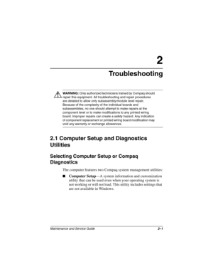 Page 22Maintenance and Service Guide2–1
2
Troubleshooting
ÅWARNING: Only authorized technicians trained by Compaq should 
repair this equipment. All troubleshooting and repair procedures 
are detailed to allow only subassembly/module level repair. 
Because of the complexity of the individual boards and 
subassemblies, no one should attempt to make repairs at the 
component level or to make modifications to any printed wiring 
board. Improper repairs can create a safety hazard. Any indication 
of component...