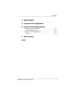 Page 5Contents
Maintenance and Service Guidev
6 Specifications
A Connector Pin Assignments
B Power Cord Set Requirements
3-Conductor Power Cord Set . . . . . . . . . . . . . . . . . . . . . .  B–1
General Requirements . . . . . . . . . . . . . . . . . . . . . . . .  B–1
Country-Specific Requirements . . . . . . . . . . . . . . . . . . . .  B–2
Notes  . . . . . . . . . . . . . . . . . . . . . . . . . . . . . . . . . . . . .  B–3
C Screw Listing
Index
268135-002.book  Page v  Thursday, October 24, 2002  4:10 PM 