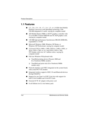 Page 71–2Maintenance and Service Guide
Product Description
1.1 Features
■2.2-, 2.0-, 1.9-, 1.8-, 1.7-, 1.6-, 1.5-, or 1.4-GHz Intel Mobile 
Pentium 4 processor with SpeedStep technology, with 
256-KB integrated L2 cache, varying by computer model
■ATI Mobile Radeon 9000 or ATI P7 graphics controller with 
32 to 64 MB of shared SDRAM and 4X AGP graphics card, 
varying by computer model
■128-MB high-performance Synchronous DRAM (SDRAM), 
expandable to 1.0 GB
■Microsoft Windows 2000, Windows XP Home, or 
Windows...