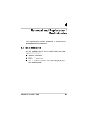 Page 71Maintenance and Service Guide4–1
4
Removal and Replacement
Preliminaries
This chapter provides essential information for proper and safe 
removal and replacement service.
4.1 Tools Required
You will need the following tools to complete the removal and 
replacement procedures:
■Magnetic screwdriver
■Phillips P0 screwdriver
■Tool kit (includes connector removal tool, loopback plugs, 
and case utility tool)
268135-002.book  Page 1  Thursday, October 24, 2002  4:10 PM 