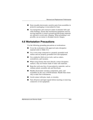 Page 75Removal and Replacement Preliminaries
Maintenance and Service Guide4–5
■Store reusable electrostatic-sensitive parts from assemblies in 
protective packaging or nonconductive foam.
■Use transporters and conveyors made of antistatic belts and 
roller bushings. Ensure that mechanized equipment used for 
moving materials is wired to ground and that proper materials 
are selected to avoid static charging. When grounding is not 
possible, use an ionizer to dissipate electric charges.
4.6 Workstation...