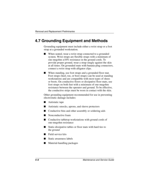 Page 764–6Maintenance and Service Guide
Removal and Replacement Preliminaries
4.7 Grounding Equipment and Methods
Grounding equipment must include either a wrist strap or a foot 
strap at a grounded workstation.
■When seated, wear a wrist strap connected to a grounded 
system. Wrist straps are flexible straps with a minimum of 
one megohm ±10% resistance in the ground cords. To 
provide proper ground, wear a strap snugly against the skin 
at all times. On grounded mats with banana-plug connectors, 
connect a...