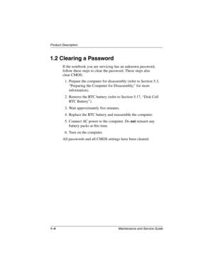 Page 91–4Maintenance and Service Guide
Product Description
1.2 Clearing a Password
If the notebook you are servicing has an unknown password, 
follow these steps to clear the password. These steps also 
clear CMOS:
1. Prepare the computer for disassembly (refer to Section 5.3, 
“Preparing the Computer for Disassembly,” for more 
information).
2. Remove the RTC battery (refer to Section 5.17, “Disk Cell 
RTC Battery”).
3. Wait approximately five minutes.
4. Replace the RTC battery and reassemble the computer....