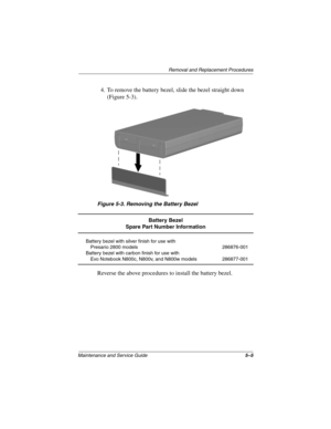 Page 83Removal and Replacement Procedures
Maintenance and Service Guide5–5
4. To remove the battery bezel, slide the bezel straight down 
(Figure 5-3).
Figure 5-3. Removing the Battery Bezel
Reverse the above procedures to install the battery bezel.
Battery Bezel
Spare Part Number Information
Battery bezel with silver finish for use with
Presario 2800 models
Battery bezel with carbon finish for use with
Evo Notebook N800c, N800v, and N800w models286876-001
286877-001
268135-002.book  Page 5  Thursday, October...