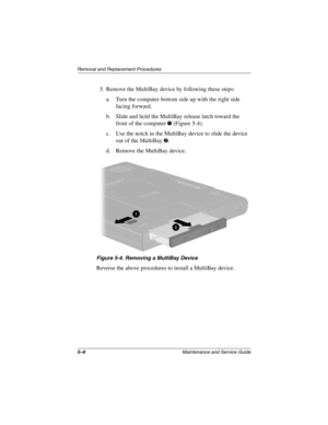 Page 845–6Maintenance and Service Guide
Removal and Replacement Procedures
5. Remove the MultiBay device by following these steps:
a. Turn the computer bottom side up with the right side 
facing forward.
b. Slide and hold the MultiBay release latch toward the 
front of the computer 
1 (Figure 5-4).
c. Use the notch in the MultiBay device to slide the device 
out of the MultiBay 
2.
d. Remove the MultiBay device.
Figure 5-4. Removing a MultiBay Device
Reverse the above procedures to install a MultiBay device....