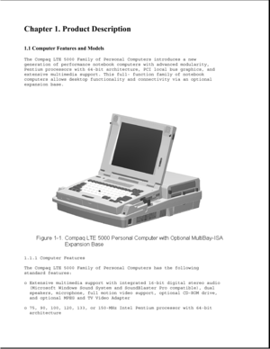 Page 2Chapter 1. Product Description 
 
1.1 Computer Features and Models 
The Compaq LTE 5000 Family of Personal Computers introduces a new
generation of performance notebook computers with advanced modularity,
Pentium processors with 64-bit architecture, PCI local bus graphics, and
extensive multimedia support. This full- function family of notebook
computers allows desktop functionality and connectivity via an optional
expansion base.
1.1.1 Computer Features
The Compaq LTE 5000 Family of Personal Computers...