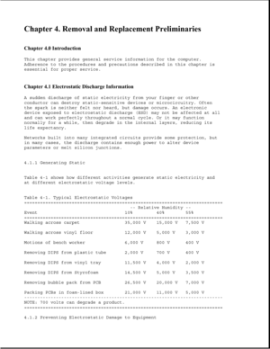 Page 118Chapter 4. Removal and Replacement Preliminaries 
 
Chapter 4.0 Introduction 
This chapter provides general service information for the computer.
Adherence to the procedures and precautions described in this chapter is
essential for proper service.
Chapter 4.1 Electrostatic Discharge Information 
A sudden discharge of static electricity from your finger or other
conductor can destroy static-sensitive devices or microcircuitry. Often
the spark is neither felt nor heard, but damage occurs. An electronic...