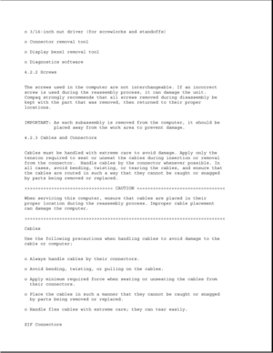 Page 122o 3/16-inch nut driver (for screwlocks and standoffs)
o Connector removal tool
o Display bezel removal tool
o Diagnostics software
4.2.2 Screws
The screws used in the computer are not interchangeable. If an incorrect
screw is used during the reassembly process, it can damage the unit.
Compaq strongly recommends that all screws removed during disassembly be
kept with the part that was removed, then returned to their proper
locations.
IMPORTANT: As each subassembly is removed from the computer, it should...