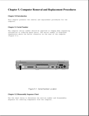 Page 124Chapter 5. Computer Removal and Replacement Procedures 
 
Chapter 5.0 Introduction 
This chapter presents the removal and replacement procedures for the
computer.
Chapter 5.1 Serial Number 
The computer serial number should be reported to Compaq when requesting
information or ordering spare parts. The serial number is displayed
immediately above the serial connector on the rear of the computer
(Figure 5-1).
Chapter 5.2 Disassembly Sequence Chart 
Use the chart below to determine the section number and...