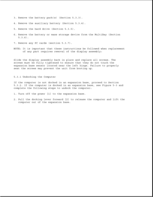 Page 1263. Remove the battery pack(s) (Section 5.3.3).
4. Remove the auxiliary battery (Section 5.3.4).
5. Remove the hard drive (Section 5.3.5).
6. Remove the battery or mass storage device from the MultiBay (Section
5.3.6).
7. Remove any PC cards (section 5.3.7).
NOTE: It is important that these instructions be followed when replacement
of any part requires removal of the display assembly:
Slide the display assembly back in place and replace all screws. The
screws must be fully tightened to ensure that they do...