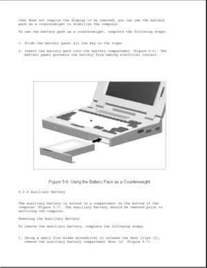 Page 130that does not require the display to be removed, you can use the battery
pack as a counterweight to stabilize the computer.
To use the battery pack as a counterweight, complete the following steps:
1. Slide the battery panel all the way to the right.
2. Insert the battery pack into the battery compartment (Figure 5-6). The
battery panel prevents the battery from making electrical contact.
5.3.4 Auxiliary Battery
The auxiliary battery is stored in a compartment on the bottom of the
computer (Figure 5-7)....