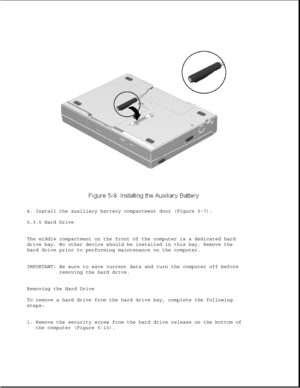 Page 1334. Install the auxiliary battery compartment door (Figure 5-7).
5.3.5 Hard Drive
The middle compartment on the front of the computer is a dedicated hard
drive bay. No other device should be installed in this bay. Remove the
hard drive prior to performing maintenance on the computer.
IMPORTANT: Be sure to save current data and turn the computer off before
removing the hard drive.
Removing the Hard Drive
To remove a hard drive from the hard drive bay, complete the following
steps:
1. Remove the security...