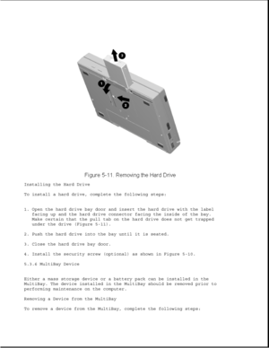 Page 135Installing the Hard Drive
To install a hard drive, complete the following steps:
1. Open the hard drive bay door and insert the hard drive with the label
facing up and the hard drive connector facing the inside of the bay.
Make certain that the pull tab on the hard drive does not get trapped
under the drive (Figure 5-11).
2. Push the hard drive into the bay until it is seated.
3. Close the hard drive bay door.
4. Install the security screw (optional) as shown in Figure 5-10.
5.3.6 MultiBay Device
Either...