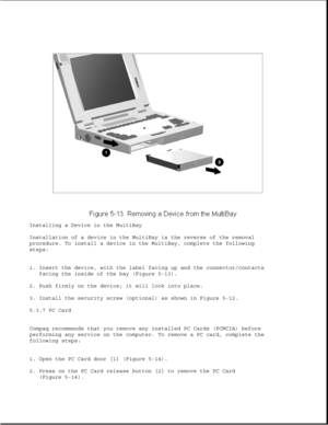 Page 137Installing a Device in the MultiBay
Installation of a device in the MultiBay is the reverse of the removal
procedure. To install a device in the MultiBay, complete the following
steps:
1. Insert the device, with the label facing up and the connector/contacts
facing the inside of the bay (Figure 5-13).
2. Push firmly on the device; it will lock into place.
3. Install the security screw (optional) as shown in Figure 5-12.
5.3.7 PC Card
Compaq recommends that you remove any installed PC Cards (PCMCIA)...