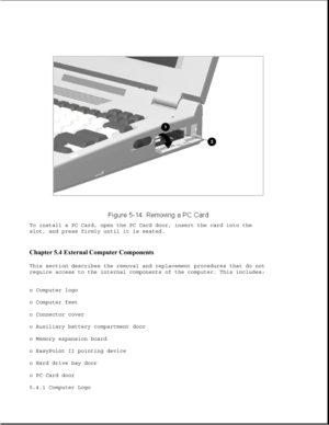 Page 138To install a PC Card, open the PC Card door, insert the card into the
slot, and press firmly until it is seated.
Chapter 5.4 External Computer Components 
This section describes the removal and replacement procedures that do not
require access to the internal components of the computer. This includes:
o Computer logo
o Computer feet
o Connector cover
o Auxiliary battery compartment door
o Memory expansion board
o EasyPoint II pointing device
o Hard drive bay door
o PC Card door
5.4.1 Computer Logo 