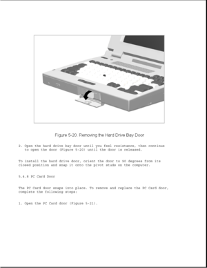 Page 1442. Open the hard drive bay door until you feel resistance, then continue
to open the door (Figure 5-20) until the door is released.
To install the hard drive door, orient the door to 90 degrees from its
closed position and snap it onto the pivot studs on the computer.
5.4.8 PC Card Door
The PC Card door snaps into place. To remove and replace the PC Card door,
complete the following steps:
1. Open the PC Card door (Figure 5-21). 