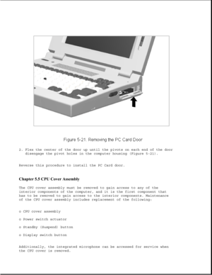 Page 1452. Flex the center of the door up until the pivots on each end of the door
disengage the pivot holes in the computer housing (Figure 5-21).
Reverse this procedure to install the PC Card door.
Chapter 5.5 CPU Cover Assembly 
The CPU cover assembly must be removed to gain access to any of the
interior components of the computer, and it is the first component that
has to be removed to gain access to the interior components. Maintenance
of the CPU cover assembly includes replacement of the following:
o CPU...