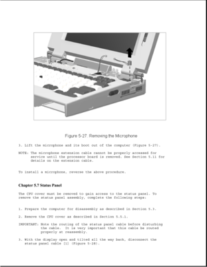 Page 1513. Lift the microphone and its boot out of the computer (Figure 5-27).
NOTE: The microphone extension cable cannot be properly accessed for
service until the processor board is removed. See Section 5.11 for
details on the extension cable.
To install a microphone, reverse the above procedure.
Chapter 5.7 Status Panel 
The CPU cover must be removed to gain access to the status panel. To
remove the status panel assembly, complete the following steps:
1. Prepare the computer for disassembly as described in...