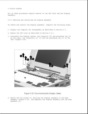 Page 153o Clutch cradles
All of these procedures require removal of the CPU cover and the display
assembly.
5.8.1 Removing and Installing the Display Assembly
To remove and install the display assembly, complete the following steps:
1. Prepare the computer for disassembly as described in Section 5.3.
2. Remove the CPU cover as described in Section 5.5.1.
3. Disconnect the display cables: one connector [4] and grounding lug [5]
on the right, two connectors [2] [3] and one grounding lug [1] on the
left (Figure...