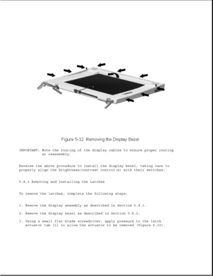 Page 156IMPORTANT: Note the routing of the display cables to ensure proper routing
at reassembly.
Reverse the above procedure to install the display bezel, taking care to
properly align the brightness/contrast control(s) with their switches.
5.8.3 Removing and Installing the Latches
To remove the latches, complete the following steps:
1. Remove the display assembly as described in Section 5.8.1.
2. Remove the display bezel as described in Section 5.8.2.
3. Using a small flat-blade screwdriver, apply pressure to...