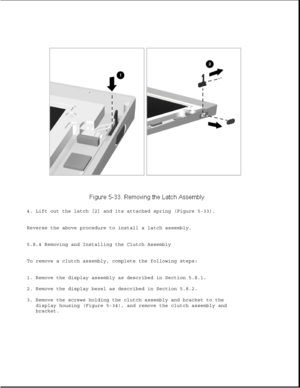 Page 1574. Lift out the latch [2] and its attached spring (Figure 5-33).
Reverse the above procedure to install a latch assembly.
5.8.4 Removing and Installing the Clutch Assembly
To remove a clutch assembly, complete the following steps:
1. Remove the display assembly as described in Section 5.8.1.
2. Remove the display bezel as described in Section 5.8.2.
3. Remove the screws holding the clutch assembly and bracket to the
display housing (Figure 5-34), and remove the clutch assembly and
bracket. 