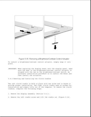 Page 159To install a brightness/contrast control actuator, simply snap it into
place.
IMPORTANT: When replacing the display bezel onto the display panel, make
sure the seat in the brightness/contrast control actuator is
aligned with the tab on the brightness/contrast switch. An
alternate installation procedure is to install the bezel and
then install the actuators.
5.8.6 Removing and Installing the Clutch Cradles
The left clutch cradle is held in place with one screw and is keyed to
provide proper installation....