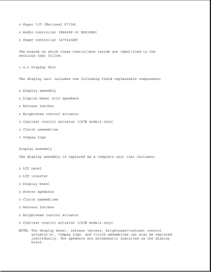Page 17o Super I/O (National 87334)
o Audio controller (ESS688 or ESS1688)
o Power controller (47P440AF)
The boards on which these controllers reside are identified in the
sections that follow.
1.4.1 Display Unit
The display unit includes the following field replaceable components:
o Display assembly
o Display bezel with speakers
o Release latches
o Brightness control actuator
o Contrast control actuator (CSTN models only)
o Clutch assemblies
o Compaq logo
Display Assembly
The display assembly is replaced as a...
