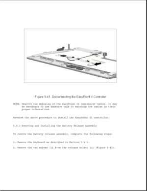 Page 165NOTE: Observe the dressing of the EasyPoint II controller cables. It may
be necessary to use adhesive tape to maintain the cables in their
proper orientations.
Reverse the above procedure to install the EasyPoint II controller.
5.9.3 Removing and Installing the Battery Release Assembly
To remove the battery release assembly, complete the following steps:
1. Remove the keyboard as described in Section 5.9.1.
2. Remove the two screws [1] from the release holder [3] (Figure 5-42). 