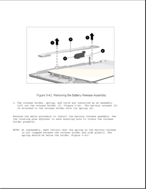 Page 1663. The release holder, spring, and latch are installed as an assembly.
Lift out the release holder [3] (Figure 5-42). The battery release [2]
is attached to the release holder with its spring [4].
Reverse the above procedure to install the battery release assembly. Use
the locating pins adjacent to each mounting hole to locate the release
holder properly.
NOTE: At reassembly, make certain that the spring on the battery release
is not trapped between the release holder and side plastic. The
spring should...