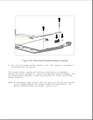 Page 1694. Lift out the release holder (Figure 5-45). The release is attached to
the holder with its spring.
The release holder, spring and latch are installed as an assembly.
Reverse the above procedure to install the MultiBay release assembly. Use
the locating pins adjacent to each mounting hole to locate the release
holder properly.
NOTE: At reassembly, make certain that the spring on the MultiBay release
is not trapped between the release holder and side plastic. The
spring should be below the holder....