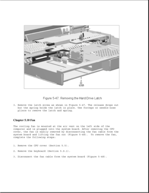 Page 1713. Remove the latch screw as shown in Figure 5-47. The release drops out
but the spring holds the latch in place. Use forceps or needle-nose
pliers to remove the latch and spring.
Chapter 5.10 Fan 
The cooling fan is mounted at the air vent on the left side of the
computer and is plugged into the system board. After removing the CPU
cover, the fan is easily removed by disconnecting the fan cable from the
system board and lifting the fan out (Figure 5-48). To remove the fan,
complete the following steps:...