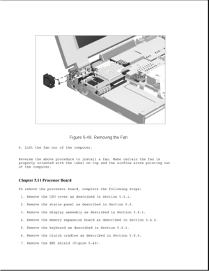 Page 1724. Lift the fan out of the computer.
Reverse the above procedure to install a fan. Make certain the fan is
properly oriented with the label on top and the airflow arrow pointing out
of the computer.
Chapter 5.11 Processor Board 
To remove the processor board, complete the following steps:
1. Remove the CPU cover as described in Section 5.5.1.
2. Remove the status panel as described in Section 5.6.
3. Remove the display assembly as described in Section 5.8.1.
4. Remove the memory expansion board as...