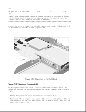 Page 177CTFT
LTE 5400 12.1 in 1024x768 2-3 2-3 2-3
CTFT
---------------------------------------------------------------------------
* Verify the display panel revision number by checking the printed number
on the large ferrite bead on the display cable. The display cable is
located on the left side of the display assembly.
===========================================================================
Reverse the above procedure to install a processor board, taking care with
the placement of the EMI shield (Figure...