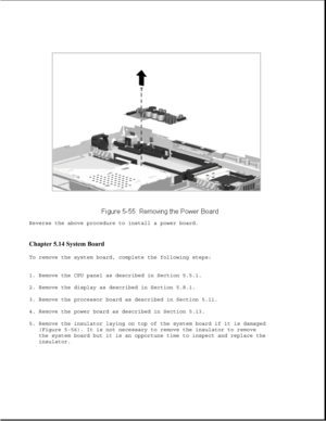 Page 179Reverse the above procedure to install a power board.
Chapter 5.14 System Board 
To remove the system board, complete the following steps:
1. Remove the CPU panel as described in Section 5.5.1.
2. Remove the display as described in Section 5.8.1.
3. Remove the processor board as described in Section 5.11.
4. Remove the power board as described in Section 5.13.
5. Remove the insulator laying on top of the system board if it is damaged
(Figure 5-56). It is not necessary to remove the insulator to remove...